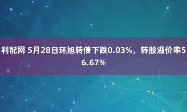 利配网 5月28日环旭转债下跌0.03%，转股溢价率56.67%
