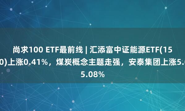 尚求100 ETF最前线 | 汇添富中证能源ETF(159930)上涨0.41%，煤炭概念主题走强，安泰集团上涨5.08%