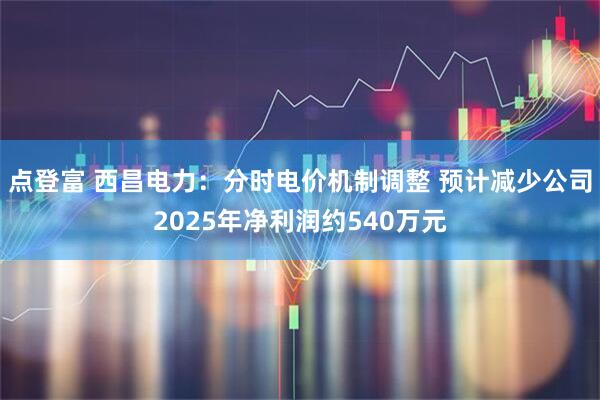 点登富 西昌电力：分时电价机制调整 预计减少公司2025年净利润约540万元