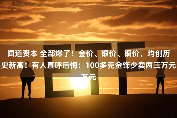 闻道资本 全部爆了！金价、银价、铜价，均创历史新高！有人直呼后悔：100多克金饰少卖两三万元