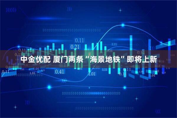 中金优配 厦门两条“海景地铁”即将上新