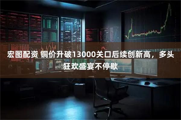 宏图配资 铜价升破13000关口后续创新高，多头狂欢盛宴不停歇