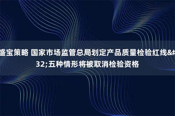 盛宝策略 国家市场监管总局划定产品质量检验红线 五种情形将被取消检验资格