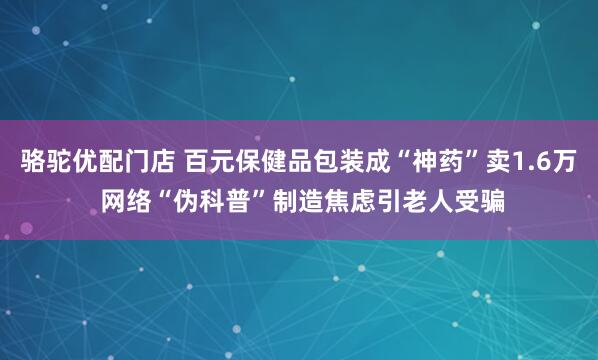 骆驼优配门店 百元保健品包装成“神药”卖1.6万 网络“伪科普”制造焦虑引老人受骗