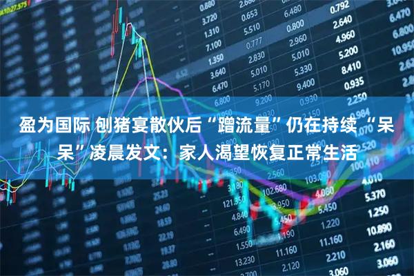 盈为国际 刨猪宴散伙后“蹭流量”仍在持续 “呆呆”凌晨发文：家人渴望恢复正常生活