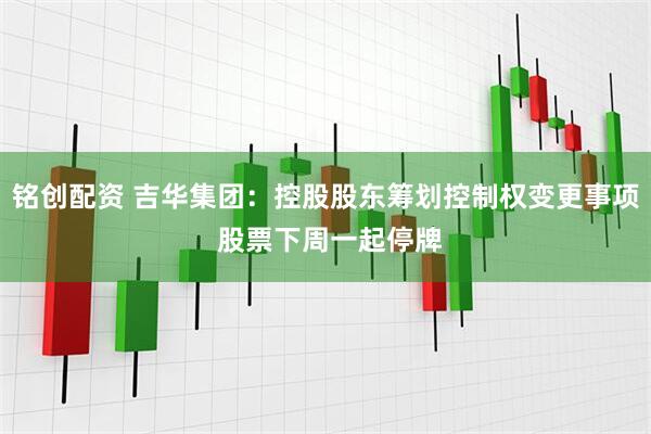 铭创配资 吉华集团：控股股东筹划控制权变更事项 股票下周一起停牌