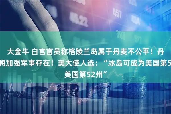 大金牛 白宫官员称格陵兰岛属于丹麦不公平！丹麦：将加强军事存在！美大使人选：“冰岛可成为美国第52州”