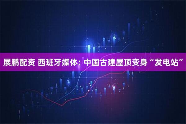 展鹏配资 西班牙媒体: 中国古建屋顶变身“发电站”