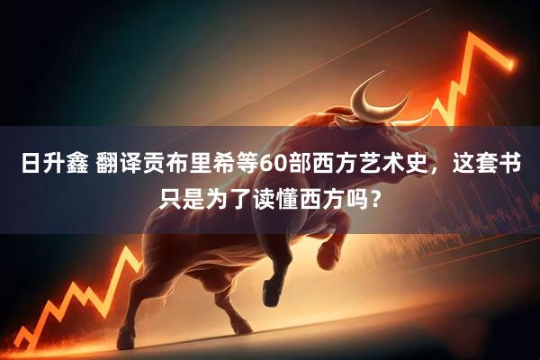 日升鑫 翻译贡布里希等60部西方艺术史，这套书只是为了读懂西方吗？