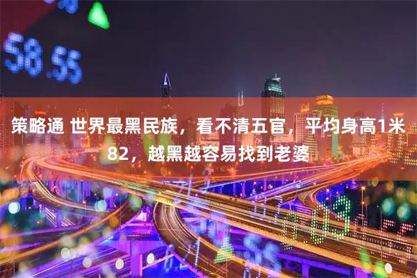 策略通 世界最黑民族，看不清五官，平均身高1米82，越黑越容易找到老婆