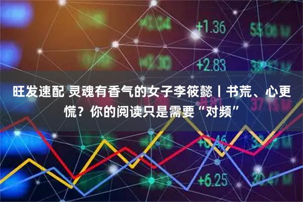 旺发速配 灵魂有香气的女子李筱懿丨书荒、心更慌？你的阅读只是需要“对频”