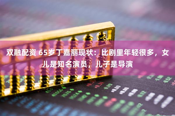 双融配资 65岁丁嘉丽现状：比剧里年轻很多，女儿是知名演员，儿子是导演