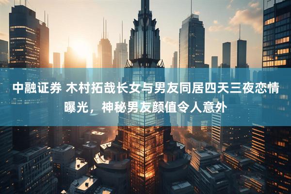 中融证券 木村拓哉长女与男友同居四天三夜恋情曝光，神秘男友颜值令人意外