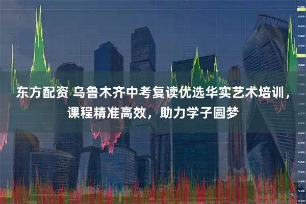 东方配资 乌鲁木齐中考复读优选华实艺术培训，课程精准高效，助力学子圆梦