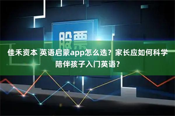 佳禾资本 英语启蒙app怎么选？家长应如何科学陪伴孩子入门英语？