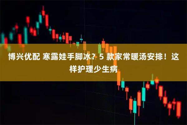 博兴优配 寒露娃手脚冰？5 款家常暖汤安排！这样护理少生病