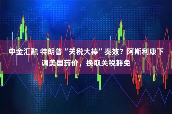 中金汇融 特朗普“关税大棒”奏效？阿斯利康下调美国药价，换取关税豁免