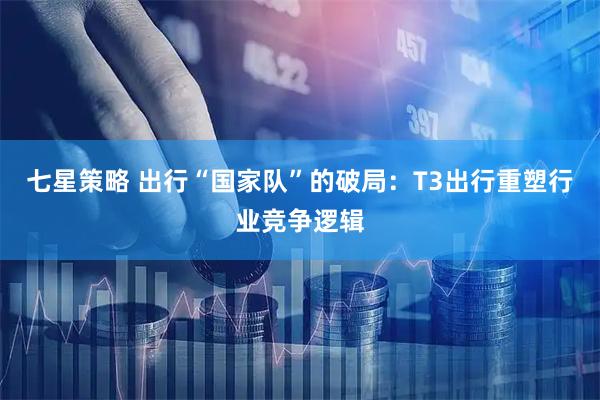 七星策略 出行“国家队”的破局：T3出行重塑行业竞争逻辑