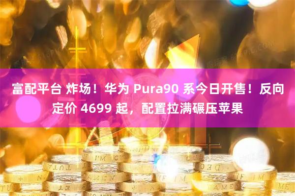富配平台 炸场！华为 Pura90 系今日开售！反向定价 4699 起，配置拉满碾压苹果
